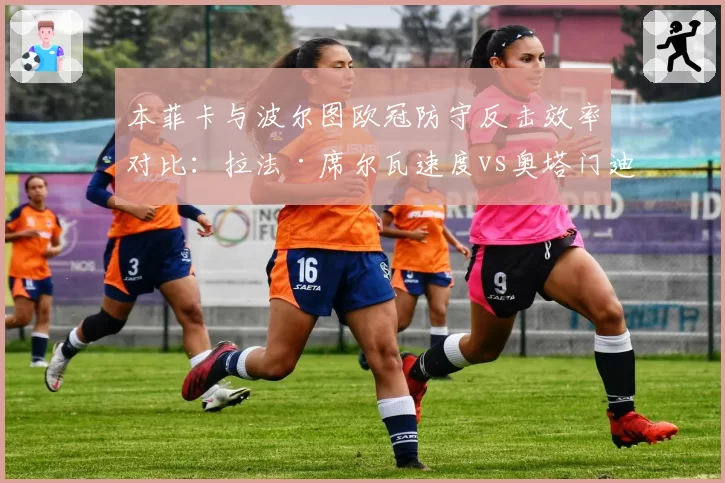 本菲卡与波尔图欧冠防守反击效率对比：拉法·席尔瓦速度vs奥塔门迪经验