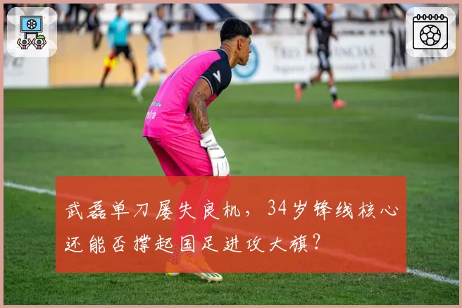 武磊单刀屡失良机，34岁锋线核心还能否撑起国足进攻大旗？