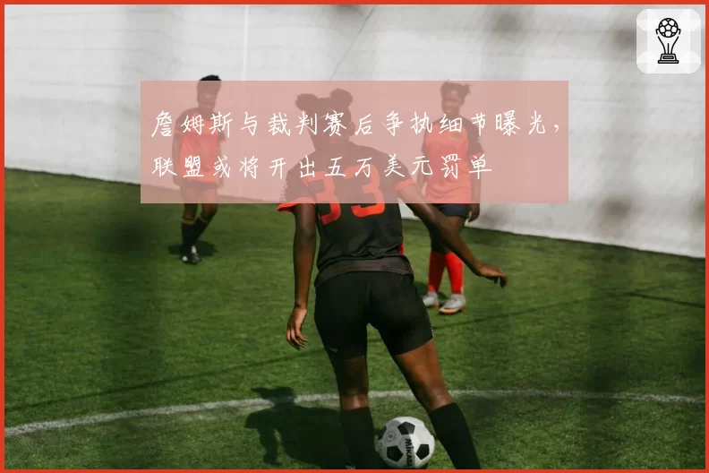詹姆斯与裁判赛后争执细节曝光，联盟或将开出五万美元罚单