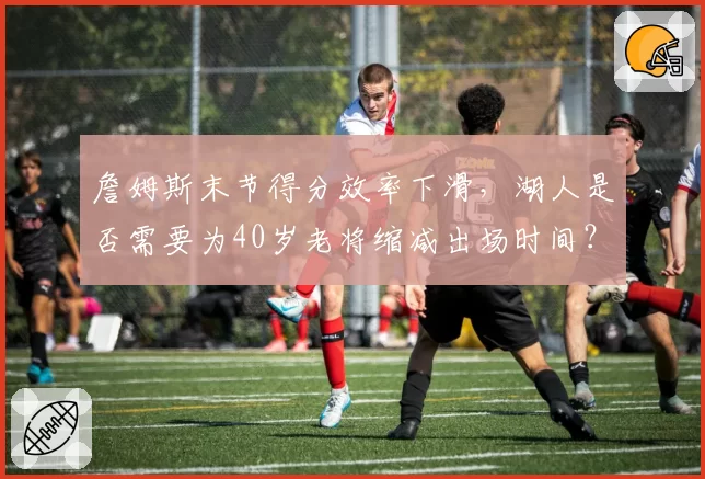 詹姆斯末节得分效率下滑,湖人是否需要为40岁老将缩减出场时间?