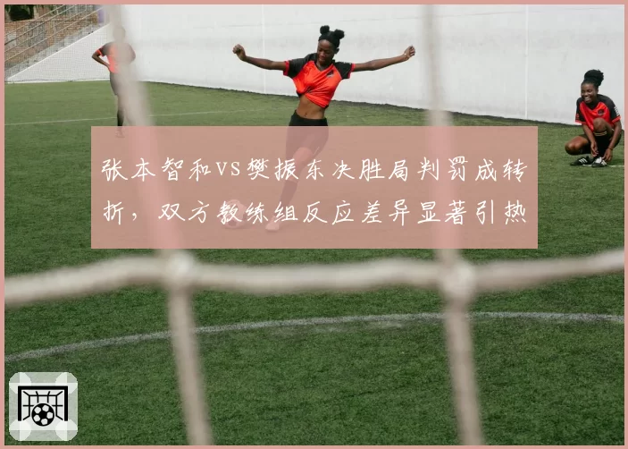 张本智和vs樊振东决胜局判罚成转折，双方教练组反应差异显著引热议