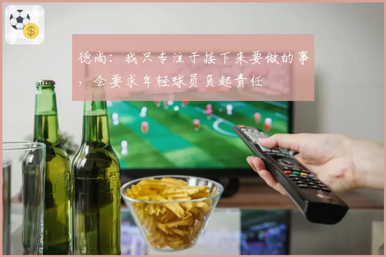 德尚:我只专注于接下来要做的事,会要求年轻球员负起责任