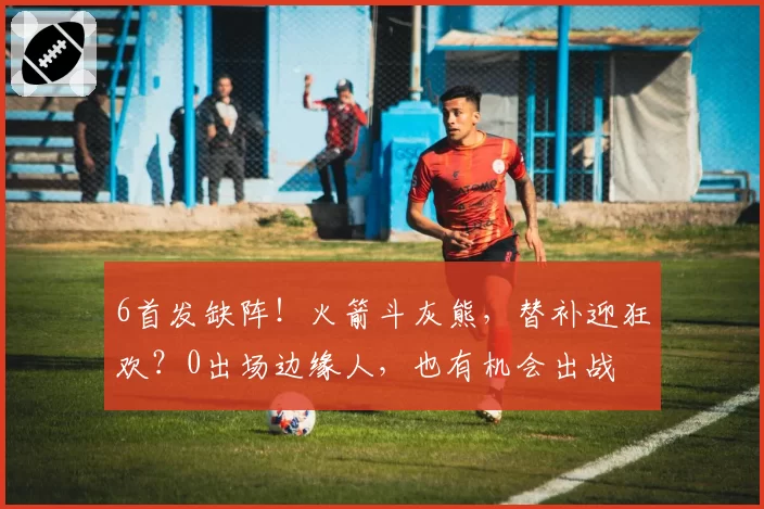 6首发缺阵!火箭斗灰熊,替补迎狂欢?0出场边缘人,也有机会出战