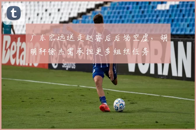 广东宏远送走赵睿后后场空虚，胡明轩徐杰需承担更多组织任务